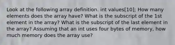 Look at the following array definition. int values[10]; How many elements does the array have? What is the subscript of the 1st element in the array? What is the subscript of the last element in the array? Assuming that an int uses four bytes of memory, how much memory does the array use?