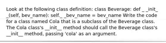 Look at the following class definition: class Beverage: def _ _init_ _(self, bev_name): self._ _bev_name = bev_name Write the code for a class named Cola that is a subclass of the Beverage class. The Cola class's __init__ method should call the Beverage class's __init__ method, passing 'cola' as an argument.