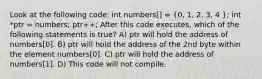 Look at the following code: int numbers[] = (0, 1, 2, 3, 4 ); int *ptr = numbers; ptr++; After this code executes, which of the following statements is true? A) ptr will hold the address of numbers[0]. B) ptr will hold the address of the 2nd byte within the element numbers[0]. C) ptr will hold the address of numbers[1]. D) This code will not compile.