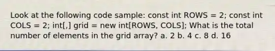 Look at the following code sample: const int ROWS = 2; const int COLS = 2; int[,] grid = new int[ROWS, COLS]; What is the total number of elements in the grid array? a. 2 b. 4 c. 8 d. 16