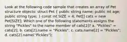 Look at the following code sample that creates an array of Pet structure objects: struct Pet ( public string name; public int age; public string type; ) const int SIZE = 4; Pet[] cats = new Pet[SIZE]; Which one of the following statements assigns the string "Pickles" to the name member of cats[2]? a. "Pickles" = cats[2]; b. cats[2].name = "Pickles"; c. cats.name[2] = "Pickles"; d. cats[2].name("Pickles");