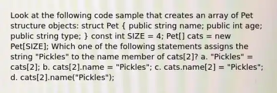 Look at the following code sample that creates an array of Pet structure objects: struct Pet ( public string name; public int age; public string type; ) const int SIZE = 4; Pet[] cats = new Pet[SIZE]; Which one of the following statements assigns the string "Pickles" to the name member of cats[2]? a. "Pickles" = cats[2]; b. cats[2].name = "Pickles"; c. cats.name[2] = "Pickles"; d. cats[2].name("Pickles");