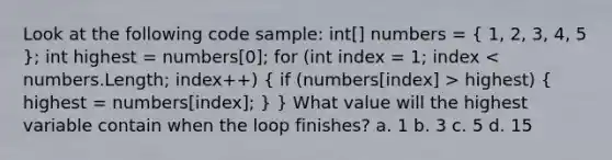 Look at the following code sample: int[] numbers = ( 1, 2, 3, 4, 5 ); int highest = numbers[0]; for (int index = 1; index highest) ( highest = numbers[index]; ) } What value will the highest variable contain when the loop finishes? a. 1 b. 3 c. 5 d. 15