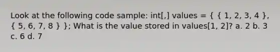 Look at the following code sample: int[,] values = ( { 1, 2, 3, 4 ), ( 5, 6, 7, 8 ) }; What is the value stored in values[1, 2]? a. 2 b. 3 c. 6 d. 7