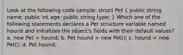 Look at the following code sample: struct Pet ( public string name; public int age; public string type; ) Which one of the following statements declares a Pet structure variable named hound and initializes the object's fields with their default values? a. new Pet = hound; b. Pet hound = new Pet(); c. hound = new Pet(); d. Pet hound;