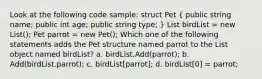 Look at the following code sample: struct Pet ( public string name; public int age; public string type; ) List birdList = new List (); Pet parrot = new Pet(); Which one of the following statements adds the Pet structure named parrot to the List object named birdList? a. birdList.Add(parrot); b. Add(birdList.parrot); c. birdList[parrot]; d. birdList[0] = parrot;