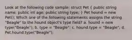 Look at the following code sample: struct Pet ( public string name; public int age; public string type; ) Pet hound = new Pet(); Which one of the following statements assigns the string "Beagle" to the hound object's type field? a. hound = new type("Beagle"); b. type = "Beagle"; c. hound.type = "Beagle"; d. Pet.hound.type("Beagle");