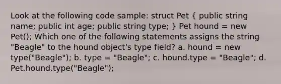 Look at the following code sample: struct Pet ( public string name; public int age; public string type; ) Pet hound = new Pet(); Which one of the following statements assigns the string "Beagle" to the hound object's type field? a. hound = new type("Beagle"); b. type = "Beagle"; c. hound.type = "Beagle"; d. Pet.hound.type("Beagle");