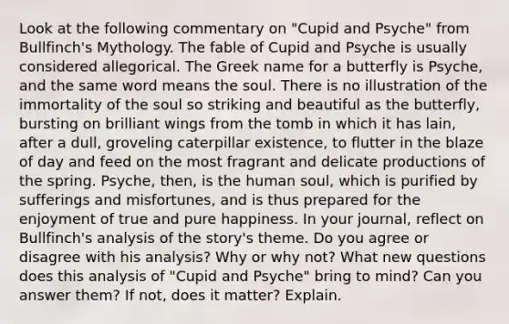 Look at the following commentary on "Cupid and Psyche" from Bullfinch's Mythology. The fable of Cupid and Psyche is usually considered allegorical. The Greek name for a butterfly is Psyche, and the same word means the soul. There is no illustration of the immortality of the soul so striking and beautiful as the butterfly, bursting on brilliant wings from the tomb in which it has lain, after a dull, groveling caterpillar existence, to flutter in the blaze of day and feed on the most fragrant and delicate productions of the spring. Psyche, then, is the human soul, which is purified by sufferings and misfortunes, and is thus prepared for the enjoyment of true and pure happiness. In your journal, reflect on Bullfinch's analysis of the story's theme. Do you agree or disagree with his analysis? Why or why not? What new questions does this analysis of "Cupid and Psyche" bring to mind? Can you answer them? If not, does it matter? Explain.