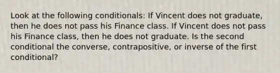 Look at the following conditionals: If Vincent does not graduate, then he does not pass his Finance class. If Vincent does not pass his Finance class, then he does not graduate. Is the second conditional the converse, contrapositive, or inverse of the first conditional?