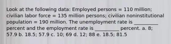 Look at the following data: Employed persons = 110 million; civilian labor force = 135 million persons; civilian noninstitutional population = 190 million. The unemployment rate is __________ percent and the employment rate is __________ percent. a. 8; 57.9 b. 18.5; 57.9 c. 10; 69 d. 12; 88 e. 18.5; 81.5