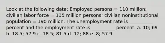 Look at the following data: Employed persons = 110 million; civilian labor force = 135 million persons; civilian noninstitutional population = 190 million. The unemployment rate is __________ percent and the employment rate is __________ percent. a. 10; 69 b. 18.5; 57.9 c. 18.5; 81.5 d. 12; 88 e. 8; 57.9