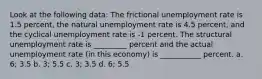 Look at the following data: The frictional unemployment rate is 1.5 percent, the natural unemployment rate is 4.5 percent, and the cyclical unemployment rate is -1 percent. The structural unemployment rate is _________ percent and the actual unemployment rate (in this economy) is ___________ percent. a. 6; 3.5 b. 3; 5.5 c. 3; 3.5 d. 6; 5.5