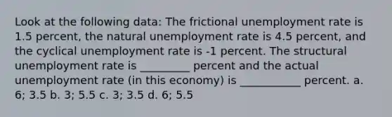 Look at the following data: The frictional unemployment rate is 1.5 percent, the natural unemployment rate is 4.5 percent, and the cyclical unemployment rate is -1 percent. The structural unemployment rate is _________ percent and the actual unemployment rate (in this economy) is ___________ percent. a. 6; 3.5 b. 3; 5.5 c. 3; 3.5 d. 6; 5.5