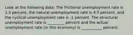 Look at the following data: The frictional unemployment rate is 1.5 percent, the natural unemployment rate is 4.5 percent, and the cyclical unemployment rate is -1 percent. The structural unemployment rate is _________ percent and the actual unemployment rate (in this economy) is ___________ percent.