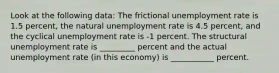 Look at the following data: The frictional unemployment rate is 1.5 percent, the natural unemployment rate is 4.5 percent, and the cyclical unemployment rate is -1 percent. The structural unemployment rate is _________ percent and the actual unemployment rate (in this economy) is ___________ percent.