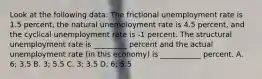 Look at the following data: The frictional unemployment rate is 1.5 percent, the natural unemployment rate is 4.5 percent, and the cyclical unemployment rate is -1 percent. The structural unemployment rate is _________ percent and the actual unemployment rate (in this economy) is ___________ percent. A. 6; 3.5 B. 3; 5.5 C. 3; 3.5 D. 6; 5.5