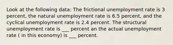 Look at the following data: The frictional <a href='https://www.questionai.com/knowledge/kh7PJ5HsOk-unemployment-rate' class='anchor-knowledge'>unemployment rate</a> is 3 percent, the natural unemployment rate is 6.5 percent, and the cyclical unemployment rate is 2.4 percent. The structural unemployment rate is ___ percent an the actual unemployment rate ( in this economy) is ___ percent.