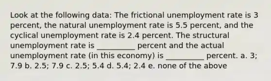 Look at the following data: The frictional unemployment rate is 3 percent, the natural unemployment rate is 5.5 percent, and the cyclical unemployment rate is 2.4 percent. The structural unemployment rate is __________ percent and the actual unemployment rate (in this economy) is __________ percent. a. 3; 7.9 b. 2.5; 7.9 c. 2.5; 5.4 d. 5.4; 2.4 e. none of the above