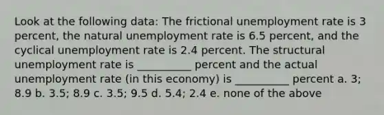 Look at the following data: The frictional unemployment rate is 3 percent, the natural unemployment rate is 6.5 percent, and the cyclical unemployment rate is 2.4 percent. The structural unemployment rate is __________ percent and the actual unemployment rate (in this economy) is __________ percent a. 3; 8.9 b. 3.5; 8.9 c. 3.5; 9.5 d. 5.4; 2.4 e. none of the above