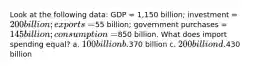 Look at the following data: GDP = 1,150 billion; investment = 200 billion; exports =55 billion; government purchases = 145 billion; consumption =850 billion. What does import spending equal? a. 100 billion b.370 billion c. 200 billion d.430 billion