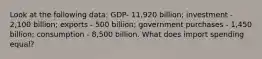 Look at the following data: GDP- 11,920 billion; investment - 2,100 billion; exports - 500 billion; government purchases - 1,450 billion; consumption - 8,500 billion. What does import spending equal?