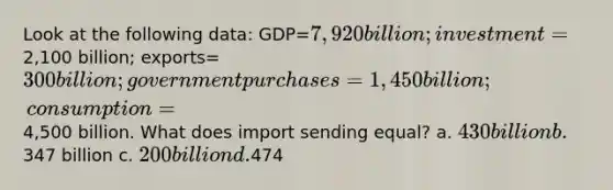 Look at the following data: GDP=7,920 billion; investment=2,100 billion; exports=300 billion; government purchases= 1,450 billion; consumption=4,500 billion. What does import sending equal? a. 430 billion b.347 billion c. 200 billion d.474