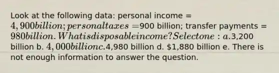 Look at the following data: personal income = 4,900 billion; personal taxes =900 billion; transfer payments = 980 billion. What is disposable income? Select one: a.3,200 billion b. 4,000 billion c.4,980 billion d. 1,880 billion e. There is not enough information to answer the question.