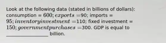 Look at the following data (stated in billions of dollars): consumption = 600; exports =90; imports = 95; inventory investment =110; fixed investment = 150; government purchases =300. GDP is equal to __________________ billion.