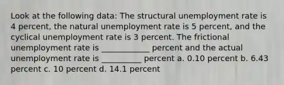 Look at the following data: The structural <a href='https://www.questionai.com/knowledge/kh7PJ5HsOk-unemployment-rate' class='anchor-knowledge'>unemployment rate</a> is 4 percent, the natural unemployment rate is 5 percent, and the cyclical unemployment rate is 3 percent. The frictional unemployment rate is ____________ percent and the actual unemployment rate is __________ percent a. 0.10 percent b. 6.43 percent c. 10 percent d. 14.1 percent