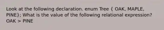 Look at the following declaration. enum Tree ( OAK, MAPLE, PINE); What is the value of the following relational expression? OAK > PINE