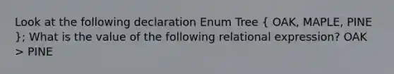 Look at the following declaration Enum Tree ( OAK, MAPLE, PINE ); What is the value of the following relational expression? OAK > PINE