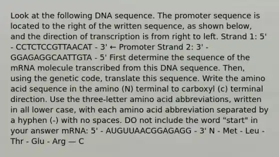 Look at the following DNA sequence. The promoter sequence is located to the right of the written sequence, as shown below, and the direction of transcription is from right to left. Strand 1: 5' - CCTCTCCGTTAACAT - 3' ← Promoter Strand 2: 3' - GGAGAGGCAATTGTA - 5' First determine the sequence of the mRNA molecule transcribed from this DNA sequence. Then, using the genetic code, translate this sequence. Write the amino acid sequence in the amino (N) terminal to carboxyl (c) terminal direction. Use the three-letter amino acid abbreviations, written in all lower case, with each amino acid abbreviation separated by a hyphen (-) with no spaces. DO not include the word "start" in your answer mRNA: 5' - AUGUUAACGGAGAGG - 3' N - Met - Leu - Thr - Glu - Arg — C