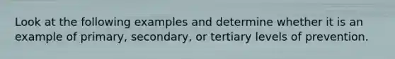 Look at the following examples and determine whether it is an example of primary, secondary, or tertiary levels of prevention.