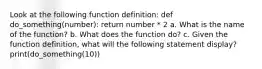 Look at the following function definition: def do_something(number): return number * 2 a. What is the name of the function? b. What does the function do? c. Given the function definition, what will the following statement display? print(do_something(10))