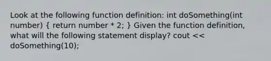 Look at the following function definition: int doSomething(int number) ( return number * 2; ) Given the function definition, what will the following statement display? cout << doSomething(10);