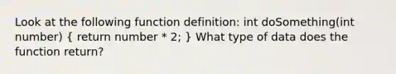 Look at the following function definition: int doSomething(int number) ( return number * 2; ) What type of data does the function return?