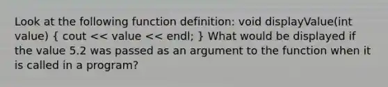 Look at the following function definition: void displayValue(int value) ( cout << value << endl; ) What would be displayed if the value 5.2 was passed as an argument to the function when it is called in a program?