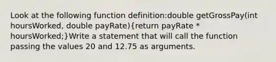 Look at the following function definition:double getGrossPay(int hoursWorked, double payRate)(return payRate * hoursWorked;)Write a statement that will call the function passing the values 20 and 12.75 as arguments.