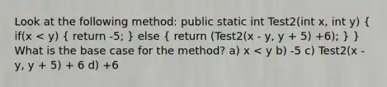 Look at the following method: public static int Test2(int x, int y) ( if(x < y) { return -5; ) else ( return (Test2(x - y, y + 5) +6); ) } What is the base case for the method? a) x < y b) -5 c) Test2(x - y, y + 5) + 6 d) +6