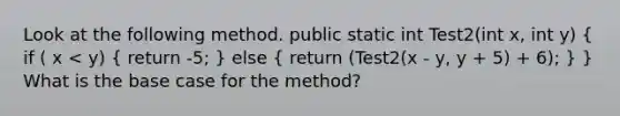 Look at the following method. public static int Test2(int x, int y) ( if ( x < y) { return -5; ) else ( return (Test2(x - y, y + 5) + 6); ) } What is the base case for the method?