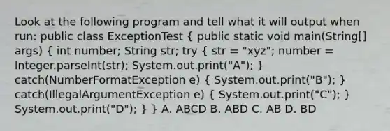 Look at the following program and tell what it will output when run: public class ExceptionTest ( public static void main(String[] args) { int number; String str; try { str = "xyz"; number = Integer.parseInt(str); System.out.print("A"); ) catch(NumberFormatException e) ( System.out.print("B"); ) catch(IllegalArgumentException e) ( System.out.print("C"); ) System.out.print("D"); } } A. ABCD B. ABD C. AB D. BD