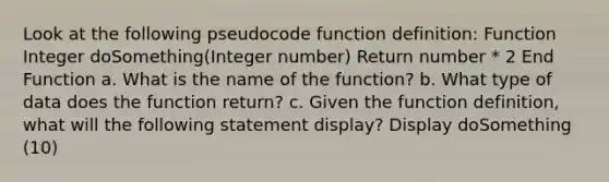 Look at the following pseudocode function definition: Function Integer doSomething(Integer number) Return number * 2 End Function a. What is the name of the function? b. What type of data does the function return? c. Given the function definition, what will the following statement display? Display doSomething (10)