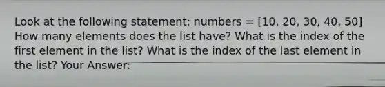 Look at the following statement: numbers = [10, 20, 30, 40, 50] How many elements does the list have? What is the index of the first element in the list? What is the index of the last element in the list? Your Answer: