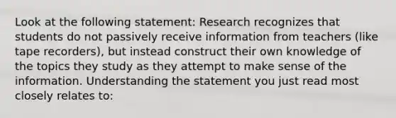 Look at the following statement: Research recognizes that students do not passively receive information from teachers (like tape recorders), but instead construct their own knowledge of the topics they study as they attempt to make sense of the information. Understanding the statement you just read most closely relates to: