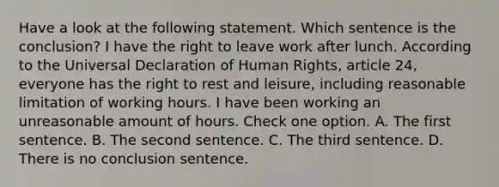 Have a look at the following statement. Which sentence is the conclusion? I have the right to leave work after lunch. According to the Universal Declaration of Human Rights, article 24, everyone has the right to rest and leisure, including reasonable limitation of working hours. I have been working an unreasonable amount of hours. Check one option. A. The first sentence. B. The second sentence. C. The third sentence. D. There is no conclusion sentence.