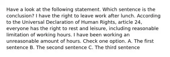 Have a look at the following statement. Which sentence is the conclusion? I have the right to leave work after lunch. According to the Universal Declaration of Human Rights, article 24, everyone has the right to rest and leisure, including reasonable limitation of working hours. I have been working an unreasonable amount of hours. Check one option. A. The first sentence B. The second sentence C. The third sentence