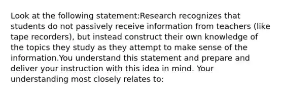 Look at the following statement:Research recognizes that students do not passively receive information from teachers (like tape recorders), but instead construct their own knowledge of the topics they study as they attempt to make sense of the information.You understand this statement and prepare and deliver your instruction with this idea in mind. Your understanding most closely relates to: