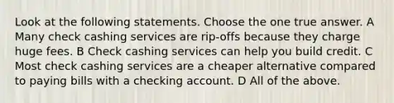 Look at the following statements. Choose the one true answer. A Many check cashing services are rip-offs because they charge huge fees. B Check cashing services can help you build credit. C Most check cashing services are a cheaper alternative compared to paying bills with a checking account. D All of the above.