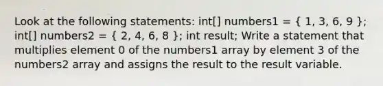 Look at the following statements: int[] numbers1 = ( 1, 3, 6, 9 ); int[] numbers2 = ( 2, 4, 6, 8 ); int result; Write a statement that multiplies element 0 of the numbers1 array by element 3 of the numbers2 array and assigns the result to the result variable.